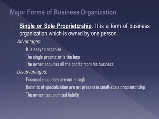1. Single or Sole Proprietorship. It is a form of business
organization which is owned by one person.
Advantages:
• It is easy to organize
• The single proprietor is the boss
• The owner acquires all the profits from his business
Disadvantages:
• Financial resources are not enough
• Benefits of specialization are not present in small-scale proprietorship
• The owner has unlimited liability
 