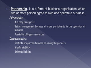 2. Partnership. It is a form of business organization which
two or more person agree to own and operate a business.
Advantages:
• It is easy to organize
• Better management because of more participants in the operation of
business
• Possibility of bigger resources
Disadvantages:
• Conflicts or quarrels between or among the partners
• It lacks stability
• Unlimited liability
 
