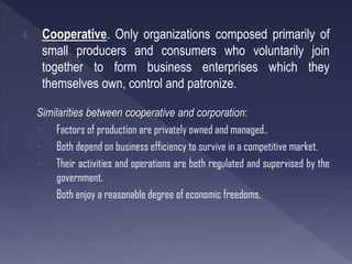 4. Cooperative. Only organizations composed primarily of
small producers and consumers who voluntarily join
together to form business enterprises which they
themselves own, control and patronize.
Similarities between cooperative and corporation:
• Factors of production are privately owned and managed..
• Both depend on business efficiency to survive in a competitive market.
• Their activities and operations are both regulated and supervised by the
government.
• Both enjoy a reasonable degree of economic freedoms.
 