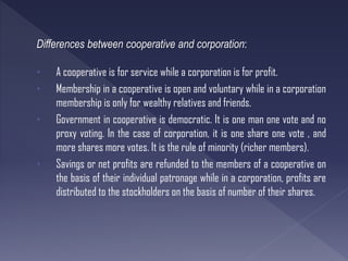 Differences between cooperative and corporation:
• A cooperative is for service while a corporation is for profit.
• Membership in a cooperative is open and voluntary while in a corporation
membership is only for wealthy relatives and friends.
• Government in cooperative is democratic. It is one man one vote and no
proxy voting. In the case of corporation, it is one share one vote , and
more shares more votes. It is the rule of minority (richer members).
• Savings or net profits are refunded to the members of a cooperative on
the basis of their individual patronage while in a corporation, profits are
distributed to the stockholders on the basis of number of their shares.
 