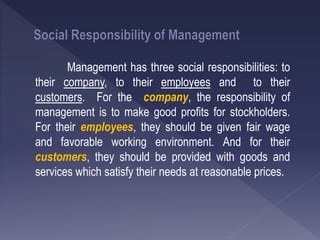 Management has three social responsibilities: to
their company, to their employees and to their
customers. For the company, the responsibility of
management is to make good profits for stockholders.
For their employees, they should be given fair wage
and favorable working environment. And for their
customers, they should be provided with goods and
services which satisfy their needs at reasonable prices.
 