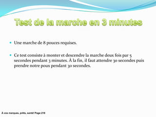  Une marche de 8 pouces requises.


       Ce test consiste à monter et descendre la marche deux fois par 5
          secondes pendant 3 minutes. À la fin, il faut attendre 30 secondes puis
          prendre notre poux pendant 30 secondes.




À vos marques, prêts, santé! Page:218
 