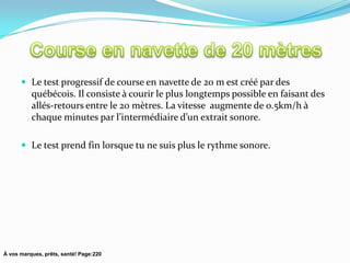  Le test progressif de course en navette de 20 m est créé par des
          québécois. Il consiste à courir le plus longtemps possible en faisant des
          allés-retours entre le 20 mètres. La vitesse augmente de 0.5km/h à
          chaque minutes par l’intermédiaire d’un extrait sonore.

       Le test prend fin lorsque tu ne suis plus le rythme sonore.




À vos marques, prêts, santé! Page:220
 