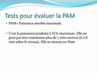 Tests pour évaluer la PAM
 PAM= Puissance aérobie maximale.


 C'est la puissance produite à VO2 maximum. Elle ne
 peut pas être maintenue plus de 7 min environ (6 à 8
 min selon le niveau). Elle se mesure en Watt.
 