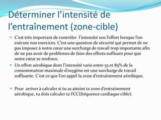 Déterminer l’intensité de
l’entraînement (zone-cible)
 C’est très important de contrôler l’intensité nos l’effort lorsque l’on
  exécute nos exercices. C’est une question de sécurité qui permet de ne
  pas imposer { notre cœur une surcharge de travail trop importante afin
  de ne pas avoir de problèmes de faire des efforts suffisant pour que
  notre cœur se renforce.
 Un effort aérobique dont l’intensité varie entre 55 et 85% de la
  consommation maximale d’oxygène est une surcharge de travail
  suffisante. C’est ce que l’on appel la zone d’entrainement aérobique.

 Pour arriver { calculer si tu as atteint ta zone d’entrainement
  aérobique, tu dois calculer ta FCC(fréquence cardiaque cible).
 
