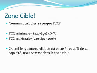Zone Cible!
 Comment calculer sa propre FCC?


 FCC minimale= (220-âge) x65%
 FCC maximale=(220-âge) x90%


 Quand le rythme cardiaque est entre 65 et 90% de sa
 capacité, nous somme dans la zone cible.
 