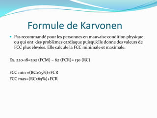 Formule de Karvonen
 Pas recommandé pour les personnes en mauvaise condition physique
  ou qui ont des problèmes cardiaque puisqu’elle donne des valeurs de
  FCC plus élevées. Elle calcule la FCC minimale et maximale.

Ex. 220-18=202 (FCM) – 62 (FCR)= 130 (RC)

FCC min =(RCx65%)+FCR
FCC max=(RCx65%)+FCR
 