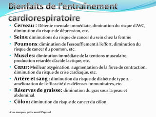 • Cerveau : Détente mentale immédiate, diminution du risque d’AVC,
    diminution du risque de dépression, etc.
• Seins: diminutions du risque de cancer du sein chez la femme
• Poumons: diminution de l’essoufflement { l’effort, diminution du
    risque de cancer du poumon, etc.
• Muscles: diminution immédiate de la tentions musculaire,
    production retardée d’acide lactique, etc.
• Cœur: Meilleur oxygénation, augmentation de la force de contraction,
    diminution du risque de crise cardiaque, etc.
• Artère et sang : diminution du risque de diabète de type 2,
    amélioration de l’efficacité des défenses immunitaires, etc.
• Réserves de graisse: diminution du gras sous la peau et
    abdominal.
• Côlon: diminution du risque de cancer du côlon.
À vos marques, prêts, santé! Page:208
 