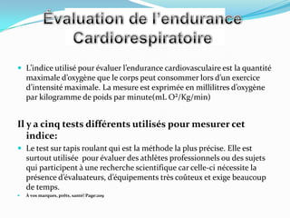  L’indice utilisé pour évaluer l’endurance cardiovasculaire est la quantité
    maximale d’oxygène que le corps peut consommer lors d’un exercice
    d’intensité maximale. La mesure est exprimée en millilitres d’oxygène
    par kilogramme de poids par minute(mL O²/Kg/min)


Il y a cinq tests différents utilisés pour mesurer cet
   indice:
 Le test sur tapis roulant qui est la méthode la plus précise. Elle est
    surtout utilisée pour évaluer des athlètes professionnels ou des sujets
    qui participent à une recherche scientifique car celle-ci nécessite la
    présence d’évaluateurs, d’équipements très coûteux et exige beaucoup
    de temps.
   À vos marques, prêts, santé! Page:209
 