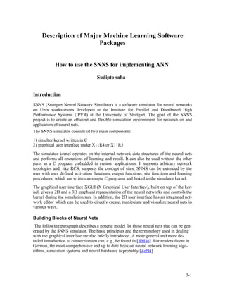 Description of Major Machine Learning Software
                        Packages


            How to use the SNNS for implementing ANN

                                    Sudipto saha


Introduction
SNNS (Stuttgart Neural Network Simulator) is a software simulator for neural networks
on Unix workstations developed at the Institute for Parallel and Distributed High
Performance Systems (IPVR) at the University of Stuttgart. The goal of the SNNS
project is to create an efficient and flexible simulation environment for research on and
application of neural nets.
The SNNS simulator consists of two main components:
1) simultor kernel written in C
2) graphical user interface under X11R4 or X11R5
The simulator kernel operates on the internal network data structures of the neural nets
and performs all operations of learning and recall. It can also be used without the other
parts as a C program embedded in custom applications. It supports arbitrary network
topologies and, like RCS, supports the concept of sites. SNNS can be extended by the
user with user defined activation functions, output functions, site functions and learning
procedures, which are written as simple C programs and linked to the simulator kernel.
The graphical user interface XGUI (X Graphical User Interface), built on top of the ker-
nel, gives a 2D and a 3D graphical representation of the neural networks and controls the
kernel during the simulation run. In addition, the 2D user interface has an integrated net-
work editor which can be used to directly create, manipulate and visualize neural nets in
various ways.

Building Blocks of Neural Nets
 The following paragraph describes a generic model for those neural nets that can be gen-
erated by the SNNS simulator. The basic principles and the terminology used in dealing
with the graphical interface are also briefly introduced. A more general and more de-
tailed introduction to connectionism can, e.g., be found in [RM86]. For readers fluent in
German, the most comprehensive and up to date book on neural network learning algo-
rithms, simulation systems and neural hardware is probably [Zel94]




                                                                                       7-1
 