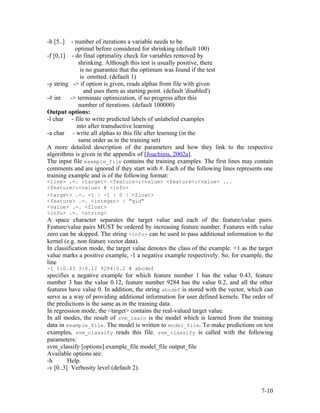 -h [5..]  - number of iterations a variable needs to be
            optimal before considered for shrinking (default 100)
-f [0,1] - do final optimality check for variables removed by
              shrinking. Although this test is usually positive, there
               is no guarantee that the optimum was found if the test
               is omitted. (default 1)
-y string -> if option is given, reads alphas from file with given
                 and uses them as starting point. (default 'disabled')
-# int    -> terminate optimization, if no progress after this
              number of iterations. (default 100000)
Output options:
-l char - file to write predicted labels of unlabeled examples
             into after transductive learning
-a char - write all alphas to this file after learning (in the
              same order as in the training set)
A more detailed description of the parameters and how they link to the respective
algorithms is given in the appendix of [Joachims, 2002a].
The input file example_file contains the training examples. The first lines may contain
comments and are ignored if they start with #. Each of the following lines represents one
training example and is of the following format:
<line> .=. <target> <feature>:<value> <feature>:<value> ...
<feature>:<value> # <info>
<target> .=. +1 | -1 | 0 | <float>
<feature> .=. <integer> | "qid"
<value> .=. <float>
<info> .=. <string>
A space character separates the target value and each of the feature/value pairs.
Feature/value pairs MUST be ordered by increasing feature number. Features with value
zero can be skipped. The string <info> can be used to pass additional information to the
kernel (e.g. non feature vector data).
In classification mode, the target value denotes the class of the example. +1 as the target
value marks a positive example, -1 a negative example respectively. So, for example, the
line
-1 1:0.43 3:0.12 9284:0.2 # abcdef
specifies a negative example for which feature number 1 has the value 0.43, feature
number 3 has the value 0.12, feature number 9284 has the value 0.2, and all the other
features have value 0. In addition, the string abcdef is stored with the vector, which can
serve as a way of providing additional information for user defined kernels. The order of
the predictions is the same as in the training data.
In regression mode, the <target> contains the real-valued target value.
In all modes, the result of svm_learn is the model which is learned from the training
data in example_file. The model is written to model_file. To make predictions on test
examples, svm_classify reads this file. svm_classify is called with the following
parameters:
svm_classify [options] example_file model_file output_file
Available options are:
-h       Help.
-v [0..3] Verbosity level (default 2).


                                                                                      7-10
 