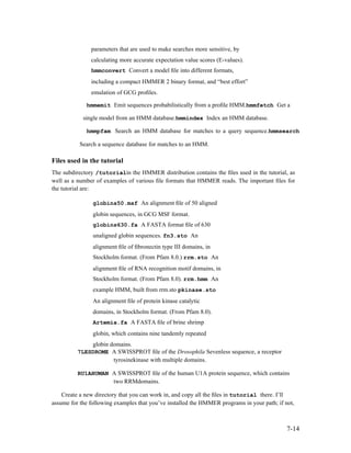parameters that are used to make searches more sensitive, by
               calculating more accurate expectation value scores (E-values).
               hmmconvert Convert a model ﬁle into different formats,
               including a compact HMMER 2 binary format, and “best effort”
               emulation of GCG proﬁles.

             hmmemit Emit sequences probabilistically from a proﬁle HMM.hmmfetch Get a

            single model from an HMM database.hmmindex Index an HMM database.

             hmmpfam Search an HMM database for matches to a query sequence.hmmsearch

           Search a sequence database for matches to an HMM.

Files used in the tutorial
The subdirectory /tutorialin the HMMER distribution contains the ﬁles used in the tutorial, as
well as a number of examples of various ﬁle formats that HMMER reads. The important ﬁles for
the tutorial are:

                globins50.msf An alignment ﬁle of 50 aligned
                globin sequences, in GCG MSF format.
                globins630.fa A FASTA format ﬁle of 630
                unaligned globin sequences. fn3.sto An
                alignment ﬁle of ﬁbronectin type III domains, in
                Stockholm format. (From Pfam 8.0.) rrm.sto An
                alignment ﬁle of RNA recognition motif domains, in
                Stockholm format. (From Pfam 8.0). rrm.hmm An
                example HMM, built from rrm.sto pkinase.sto
                An alignment ﬁle of protein kinase catalytic
                domains, in Stockholm format. (From Pfam 8.0).
                Artemia.fa A FASTA ﬁle of brine shrimp
                globin, which contains nine tandemly repeated
              globin domains.
          7LESDROME A SWISSPROT ﬁle of the Drosophila Sevenless sequence, a receptor
                      tyrosinekinase with multiple domains.

          RU1AHUMAN A SWISSPROT ﬁle of the human U1A protein sequence, which contains
                    two RRMdomains.

    Create a new directory that you can work in, and copy all the ﬁles in tutorial there. I’ll
assume for the following examples that you’ve installed the HMMER programs in your path; if not,



                                                                                             7-14
 