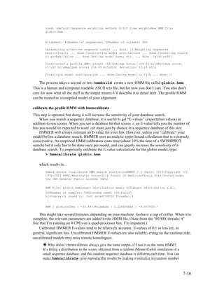 used: (default)Sequence weighting method: G/S/C tree weightsNew HMM file:
        globin.hmm


        Alignment: #1Number of sequences: 50Number of columns: 308

        Determining effective sequence number ... done. [2]Weighting sequences
        heuristically ... done.Constructing model architecture ... done.Converting counts
        to probabilities ... done.Setting model name, etc. ... done. [globins50]

        Constructed a profile HMM (length 143)Average score: 189.04 bitsMinimum score:
        -17.62 bitsMaximum score: 234.09 bitsStd. deviation: 53.18 bits

        Finalizing model configuration ... done.Saving model to file ... done.//

    The process takes a second or two. hmmbuild create a new HMM ﬁle called globin.hmm.
This is a human and computer readable ASCII text ﬁle, but for now you don’t care. You also don’t
care for now what all the stuff in the output means; I’ll describe it in detail later. The proﬁle HMM
can be treated as a compiled model of your alignment.

calibrate the proﬁle HMM with hmmcalibrate
This step is optional, but doing it will increase the sensitivity of your database search.
     When you search a sequence database, it is useful to get “E-values” (expectation values) in
addition to raw scores. When you see a database hit that scores x, an E-value tells you the number of
hits you would’ve expected to score xor more just by chance in a sequence database of this size.
     HMMER will always estimate an E-value for your hits. However, unless you “calibrate” your
model before a database search, HMMER uses an analytic upper bound calculation that is extremely
conservative. An empirical HMM calibration costs time (about 10% the time of a SWISSPROT
search) but it only has to be done once per model, and can greatly increase the sensitivity of a
database search. To empirically calibrate the E-value calculations for the globin model, type:
        > hmmcalibrate globin.hmm

    which results in:
        hmmcalibrate --calibrate HMM search statisticsHMMER 2.3 (April 2003)Copyright (C)
        1992-2003 HHMI/Washington University School of MedicineFreely distributed under
        the GNU General Public License (GPL)


        HMM file: globin.hmmLength distribution mean: 325Length distribution s.d.:
        200Number of samples: 5000random seed: 1051632537
        histogram(s) saved to: [not saved]POSIX threads: 4


        HMM : globins50mu : -39.897396lambda : 0.226086max : -9.567000//

    This might take several minutes, depending on your machine. Go have a cup of coffee. When it is
complete, the relevant parameters are added to the HMM ﬁle. (Note from the “POSIX threads: 4”
line that I’m running on 4 CPUs on a quad-processor box. I’m impatient.)
    Calibrated HMMER E-values tend to be relatively accurate. E-values of 0.1 or less are, in
general, signiﬁcant hits. Uncalibrated HMMER E-values are also reliable, erring on the cautious side;
uncalibrated models may miss remote homologues.
      � Why doesn’t hmmcalibrate always give the same output, if I run it on the same HMM? 
      It’s ﬁtting a distribution to the scores obtained from a random (Monte Carlo) simulation of a 
      small sequence database, and this random sequence database is different each time. You can 
      make hmmcalibrate give reproducible results by making it initialize its random number 



                                                                                                       7-16
 