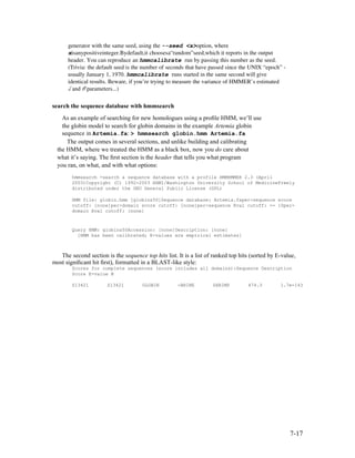 generator with the same seed, using the --seed <x>option, where 
      xisanypositiveinteger.Bydefault,it choosesa“random”seed,which it reports in the output 
      header. You can reproduce an hmmcalibrate run by passing this number as the seed. 
      (Trivia: the default seed is the number of seconds that have passed since the UNIX “epoch” ­
      usually January 1, 1970. hmmcalibrate runs started in the same second will give 
      identical results. Beware, if you’re trying to measure the variance of HMMER’s estimated 
      λ ˆand µˆparameters...) 

search the sequence database with hmmsearch
    As an example of searching for new homologues using a proﬁle HMM, we’ll use
    the globin model to search for globin domains in the example Artemia globin
    sequence in Artemia.fa: > hmmsearch globin.hmm Artemia.fa
      The output comes in several sections, and unlike building and calibrating
  the HMM, where we treated the HMM as a black box, now you do care about
  what it’s saying. The ﬁrst section is the header that tells you what program
  you ran, on what, and with what options:
        hmmsearch -search a sequence database with a profile HMMHMMER 2.3 (April
        2003)Copyright (C) 1992-2003 HHMI/Washington University School of MedicineFreely
        distributed under the GNU General Public License (GPL)

        HMM file: globin.hmm [globins50]Sequence database: Artemia.faper-sequence score
        cutoff: [none]per-domain score cutoff: [none]per-sequence Eval cutoff: <= 10per-
        domain Eval cutoff: [none]



        Query HMM: globins50Accession: [none]Description: [none]
          [HMM has been calibrated; E-values are empirical estimates]



   The second section is the sequence top hits list. It is a list of ranked top hits (sorted by E-value,
most signiﬁcant hit ﬁrst), formatted in a BLAST-like style:
        Scores for complete sequences (score includes all domains):Sequence Description
        Score E-value N

        S13421         S13421         GLOBIN         -BRINE         SHRIMP         474.3         1.7e-143




                                                                                                     7-17
 