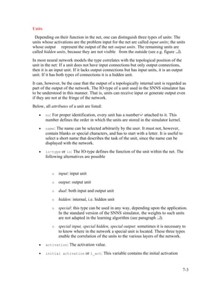 Units
 Depending on their function in the net, one can distinguish three types of units: The
units whose activations are the problem input for the net are called input units; the units
whose output represent the output of the net output units. The remaining units are
called hidden units, because they are not visible from the outside (see e.g. figure ).
In most neural network models the type correlates with the topological position of the
unit in the net: If a unit does not have input connections but only output connections,
then it is an input unit. If it lacks output connections but has input units, it is an output
unit. If it has both types of connections it is a hidden unit.
It can, however, be the case that the output of a topologically internal unit is regarded as
part of the output of the network. The IO-type of a unit used in the SNNS simulator has
to be understood in this manner. That is, units can receive input or generate output even
if they are not at the fringe of the network.
Below, all attributes of a unit are listed:
    •   no: For proper identification, every unit has a number   attached to it. This
        number defines the order in which the units are stored in the simulator kernel.
    •   name: The name can be selected arbitrarily by the user. It must not, however,
        contain blanks or special characters, and has to start with a letter. It is useful to
        select a short name that describes the task of the unit, since the name can be
        displayed with the network.
    •   io-type or io: The IO-type defines the function of the unit within the net. The
        following alternatives are possible


            o   input: input unit
            o   output: output unit
            o   dual: both input and output unit
            o   hidden: internal, i.e. hidden unit
            o   special: this type can be used in any way, depending upon the application.
                In the standard version of the SNNS simulator, the weights to such units
                are not adapted in the learning algorithm (see paragraph ).
            o   special input, special hidden, special output: sometimes it is necessary to
                to know where in the network a special unit is located. These three types
                enable the correlation of the units to the various layers of the network.
    •   activation: The activation value.

    •   initial activation or i_act: This variable contains the initial activation



                                                                                                7-3
 