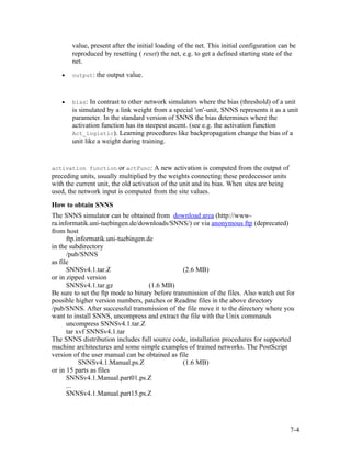 value, present after the initial loading of the net. This initial configuration can be
       reproduced by resetting ( reset) the net, e.g. to get a defined starting state of the
       net.
   •   output: the output value.



   •   bias: In contrast to other network simulators where the bias (threshold) of a unit
       is simulated by a link weight from a special 'on'-unit, SNNS represents it as a unit
       parameter. In the standard version of SNNS the bias determines where the
       activation function has its steepest ascent. (see e.g. the activation function
       Act_logistic). Learning procedures like backpropagation change the bias of a
       unit like a weight during training.


activation function or actFunc: A new activation is computed from the output of
preceding units, usually multiplied by the weights connecting these predecessor units
with the current unit, the old activation of the unit and its bias. When sites are being
used, the network input is computed from the site values.
How to obtain SNNS
The SNNS simulator can be obtained from download area (http://www-
ra.informatik.uni-tuebingen.de/downloads/SNNS/) or via anonymous ftp (deprecated)
from host
      ftp.informatik.uni-tuebingen.de
in the subdirectory
      /pub/SNNS
as file
      SNNSv4.1.tar.Z                             (2.6 MB)
or in zipped version
      SNNSv4.1.tar.gz               (1.6 MB)
Be sure to set the ftp mode to binary before transmission of the files. Also watch out for
possible higher version numbers, patches or Readme files in the above directory
/pub/SNNS. After successful transmission of the file move it to the directory where you
want to install SNNS, uncompress and extract the file with the Unix commands
      uncompress SNNSv4.1.tar.Z
      tar xvf SNNSv4.1.tar
The SNNS distribution includes full source code, installation procedures for supported
machine architectures and some simple examples of trained networks. The PostScript
version of the user manual can be obtained as file
           SNNSv4.1.Manual.ps.Z                  (1.6 MB)
or in 15 parts as files
      SNNSv4.1.Manual.part01.ps.Z
      ...
      SNNSv4.1.Manual.part15.ps.Z




                                                                                           7-4
 