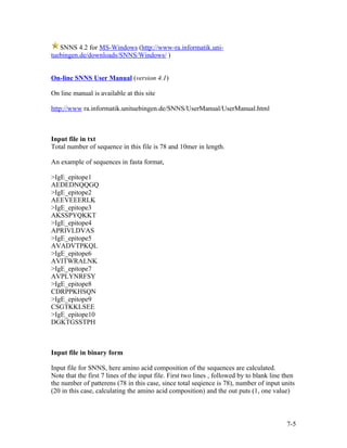 SNNS 4.2 for MS-Windows (http://www-ra.informatik.uni-
tuebingen.de/downloads/SNNS/Windows/ )


On-line SNNS User Manual (version 4.1)

On line manual is available at this site

http://www ra.informatik.unituebingen.de/SNNS/UserManual/UserManual.html



Input file in txt
Total number of sequence in this file is 78 and 10mer in length.

An example of sequences in fasta format,

>IgE_epitope1
AEDEDNQQGQ
>IgE_epitope2
AEEVEEERLK
>IgE_epitope3
AKSSPYQKKT
>IgE_epitope4
APRIVLDVAS
>IgE_epitope5
AVADVTPKQL
>IgE_epitope6
AVITWRALNK
>IgE_epitope7
AVPLYNRFSY
>IgE_epitope8
CDRPPKHSQN
>IgE_epitope9
CSGTKKLSEE
>IgE_epitope10
DGKTGSSTPH



Input file in binary form

Input file for SNNS, here amino acid composition of the sequences are calculated.
Note that the first 7 lines of the input file. First two lines , followed by to blank line then
the number of patterens (78 in this case, since total seqience is 78), number of input units
(20 in this case, calculating the amino acid composition) and the out puts (1, one value)



                                                                                           7-5
 