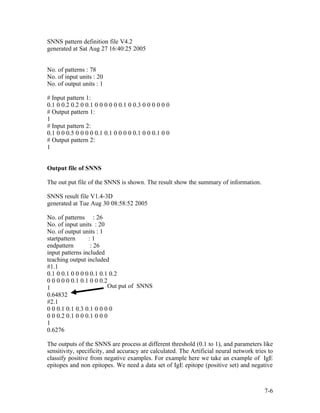 SNNS pattern definition file V4.2
generated at Sat Aug 27 16:40:25 2005


No. of patterns : 78
No. of input units : 20
No. of output units : 1

# Input pattern 1:
0.1 0 0.2 0.2 0 0.1 0 0 0 0 0 0.1 0 0.3 0 0 0 0 0 0
# Output pattern 1:
1
# Input pattern 2:
0.1 0 0 0.5 0 0 0 0 0.1 0.1 0 0 0 0 0.1 0 0 0.1 0 0
# Output pattern 2:
1


Output file of SNNS

The out put file of the SNNS is shown. The result show the summary of information.

SNNS result file V1.4-3D
generated at Tue Aug 30 08:58:52 2005

No. of patterns : 26
No. of input units : 20
No. of output units : 1
startpattern     :1
endpattern        : 26
input patterns included
teaching output included
#1.1
0.1 0 0.1 0 0 0 0 0.1 0.1 0.2
0 0 0 0 0 0.1 0.1 0 0 0.2
1                        Out put of SNNS
0.64832
#2.1
0 0 0.1 0.1 0.3 0.1 0 0 0 0
0 0 0.2 0.1 0 0 0.1 0 0 0
1
0.6276

The outputs of the SNNS are process at different threshold (0.1 to 1), and parameters like
sensitivity, specificity, and accuracy are calculated. The Artificial neural network tries to
classify positive from negative examples. For example here we take an example of IgE
epitopes and non epitopes. We need a data set of IgE epitope (positive set) and negative



                                                                                         7-6
 
