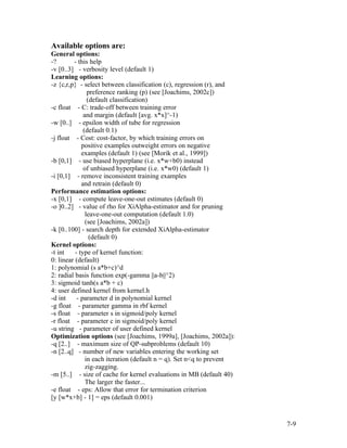 Available options are:
General options:
-?       - this help
-v [0..3] - verbosity level (default 1)
Learning options:
-z {c,r,p} - select between classification (c), regression (r), and
                preference ranking (p) (see [Joachims, 2002c])
                (default classification)
-c float - C: trade-off between training error
              and margin (default [avg. x*x]^-1)
-w [0..] - epsilon width of tube for regression
              (default 0.1)
-j float - Cost: cost-factor, by which training errors on
             positive examples outweight errors on negative
             examples (default 1) (see [Morik et al., 1999])
-b [0,1] - use biased hyperplane (i.e. x*w+b0) instead
              of unbiased hyperplane (i.e. x*w0) (default 1)
-i [0,1] - remove inconsistent training examples
             and retrain (default 0)
Performance estimation options:
-x [0,1] - compute leave-one-out estimates (default 0)
-o ]0..2] - value of rho for XiAlpha-estimator and for pruning
               leave-one-out computation (default 1.0)
               (see [Joachims, 2002a])
-k [0..100] - search depth for extended XiAlpha-estimator
                 (default 0)
Kernel options:
-t int    - type of kernel function:
0: linear (default)
1: polynomial (s a*b+c)^d
2: radial basis function exp(-gamma ||a-b||^2)
3: sigmoid tanh(s a*b + c)
4: user defined kernel from kernel.h
-d int     - parameter d in polynomial kernel
-g float - parameter gamma in rbf kernel
-s float - parameter s in sigmoid/poly kernel
-r float - parameter c in sigmoid/poly kernel
-u string - parameter of user defined kernel
Optimization options (see [Joachims, 1999a], [Joachims, 2002a]):
-q [2..] - maximum size of QP-subproblems (default 10)
-n [2..q] - number of new variables entering the working set
               in each iteration (default n = q). Set n<q to prevent
               zig-zagging.
-m [5..] - size of cache for kernel evaluations in MB (default 40)
               The larger the faster...
-e float - eps: Allow that error for termination criterion
[y [w*x+b] - 1] = eps (default 0.001)


                                                                       7-9
 
