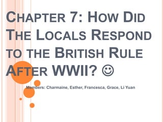 Chapter 7: How Did The Locals Respond to the British Rule After WWII?  Members: Charmaine, Esther, Francesca, Grace, Li Yuan 