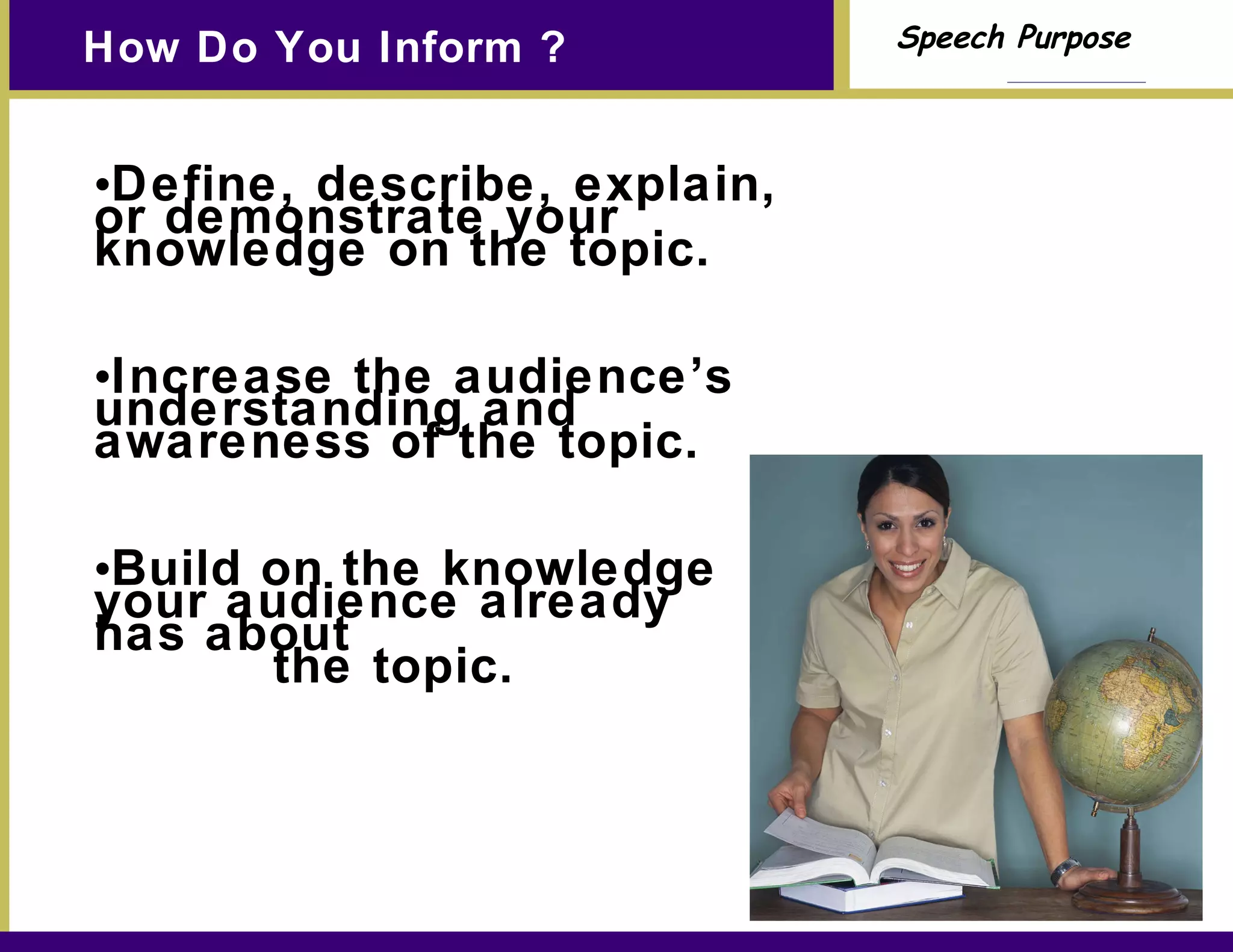 How Do You Inform ? Define, describe, explain, or demonstrate your knowledge on the topic. Increase the audience’s understanding and awareness of the topic. Build on the knowledge your audience already has about  the topic. 