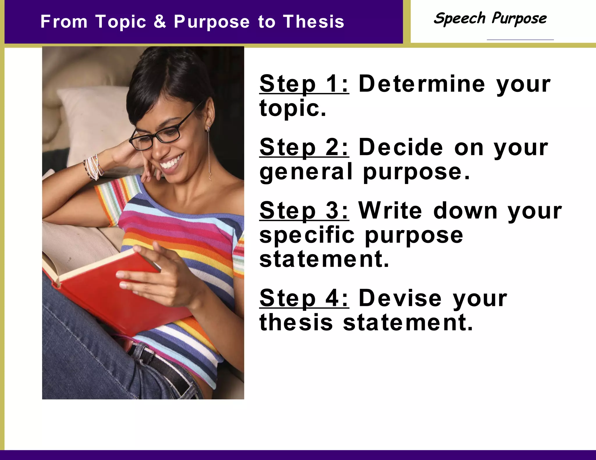 From Topic & Purpose to Thesis Step 1:  Determine your topic. Step 2:  Decide on your general purpose. Step 3:  Write down your specific purpose statement. Step 4:  Devise your thesis statement. 