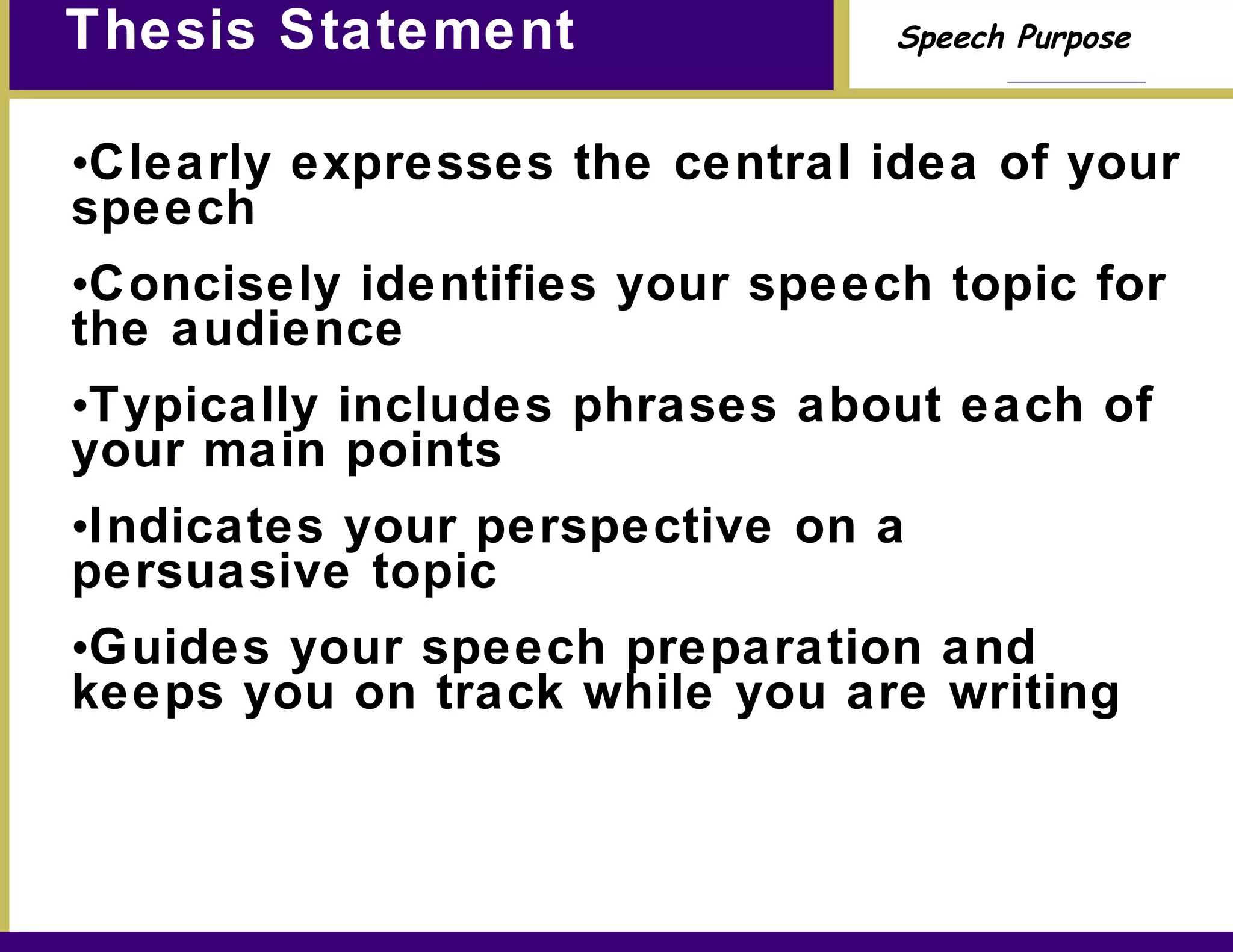 Thesis Statement Clearly expresses the central idea of your speech Concisely identifies your speech topic for the audience Typically includes phrases about each of your main points Indicates your perspective on a persuasive topic Guides your speech preparation and keeps you on track while you are writing 