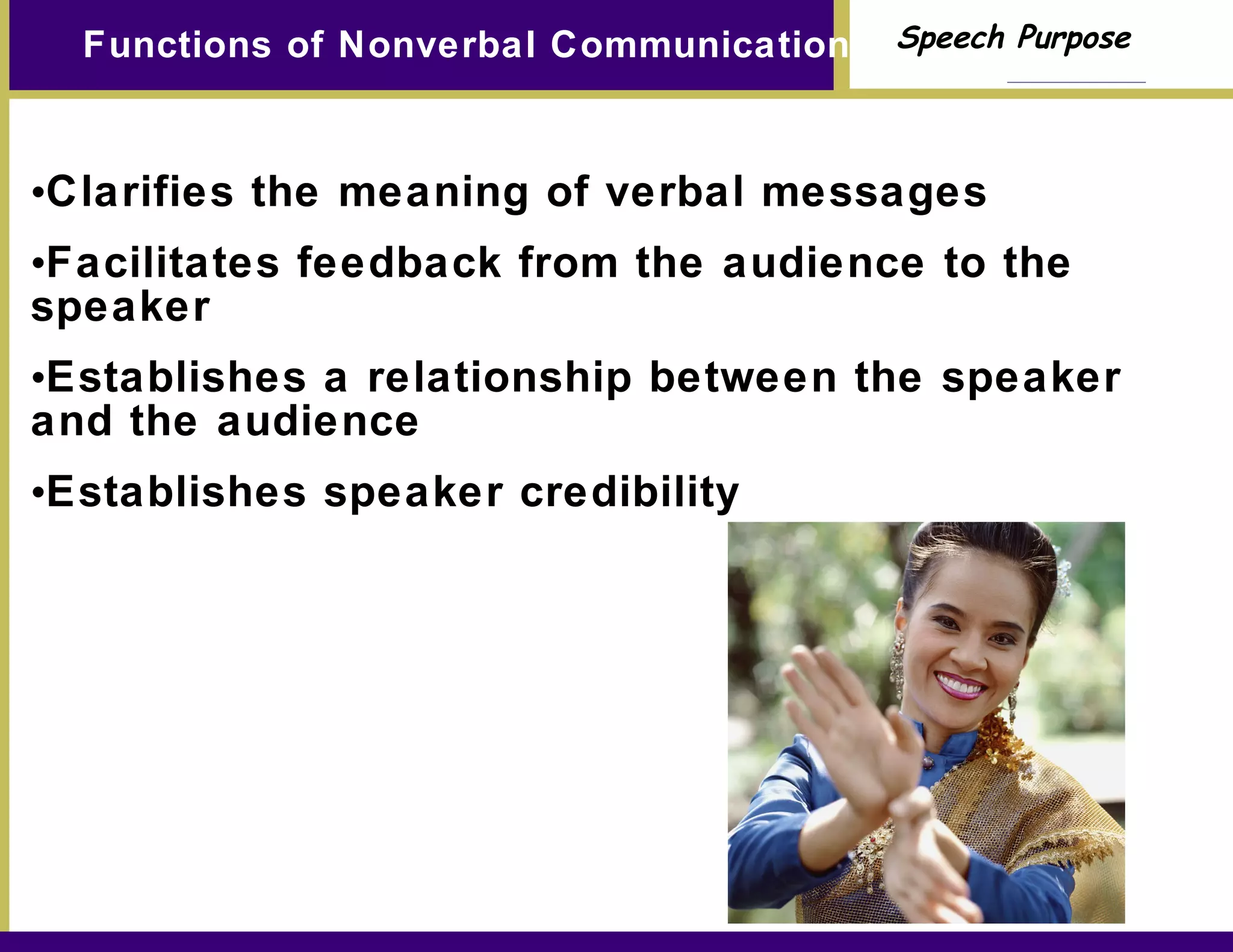Functions of Nonverbal Communication Clarifies the meaning of verbal messages Facilitates feedback from the audience to the speaker Establishes a relationship between the speaker and the audience Establishes speaker credibility 