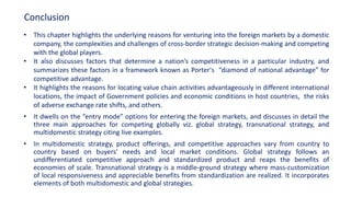 • This chapter highlights the underlying reasons for venturing into the foreign markets by a domestic
company, the complexities and challenges of cross-border strategic decision-making and competing
with the global players.
• It also discusses factors that determine a nation’s competitiveness in a particular industry, and
summarizes these factors in a framework known as Porter's “diamond of national advantage” for
competitive advantage.
• It highlights the reasons for locating value chain activities advantageously in different international
locations, the impact of Government policies and economic conditions in host countries, the risks
of adverse exchange rate shifts, and others.
• It dwells on the “entry mode” options for entering the foreign markets, and discusses in detail the
three main approaches for competing globally viz. global strategy, transnational strategy, and
multidomestic strategy citing live examples.
• In multidomestic strategy, product offerings, and competitive approaches vary from country to
country based on buyers' needs and local market conditions. Global strategy follows an
undifferentiated competitive approach and standardized product and reaps the benefits of
economies of scale. Transnational strategy is a middle-ground strategy where mass-customization
of local responsiveness and appreciable benefits from standardization are realized. It incorporates
elements of both multidomestic and global strategies.
Conclusion
 