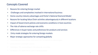 • Reasons for entering foreign market
• Challenges and complexities involved in International business
• Home-country industry advantages and Porter’s National Diamond Model
• Reasons for locating Value Chain activities advantageously in different locations
• Impact of Government policies and economic conditions in host countries
• The risks of adverse exchange rate shifts
• Differences in buyer tastes and preferences for products and services
• Entry mode strategies for entering foreign markets
• Major strategic approaches for competing globally
• International operations and quest for competitive advantages
• Cross-border strategic moves
• Strategies for competing in developing countries
• Strategies for defending against global giants
Concepts Covered
2
 