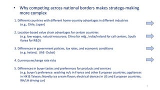 4
• Why competing across national borders makes strategy-making
more complex
1. Different countries with different home-country advantages in different industries
(e.g., Chile, Japan)
2. Location-based value chain advantages for certain countries
(e.g. low wages, natural resources; China for mfg., India/Ireland for call centers, South
Korea for R&D)
3. Differences in government policies, tax rates, and economic conditions
(e.g. Ireland, UAE- Dubai)
4. Currency exchange rate risks
5. Differences in buyer tastes and preferences for products and services
(e.g. buyer’s preference: washing m/c in France and other European countries; appliances
in HK & Taiwan; Novelty ice cream flavor; electrical devices in US and European countries;
RH/LH driving car)
 