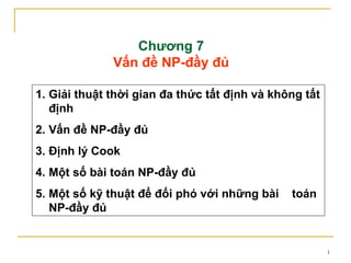 Chương 7
              Vấn đề NP-đầy đủ

1. Giải thuật thời gian đa thức tất định và không tất
   định
2. Vấn đề NP-đầy đủ
3. Định lý Cook
4. Một số bài toán NP-đầy đủ
5. Một số kỹ thuật để đối phó với những bài    toán
   NP-đầy đủ


                                                        1
 