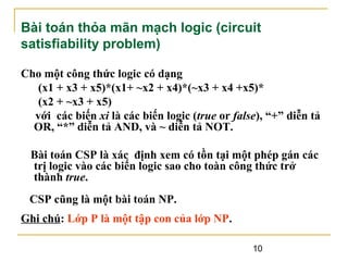 Bài toán thỏa mãn mạch logic (circuit
satisfiability problem)
Cho một công thức logic có dạng
(x1 + x3 + x5)*(x1+ ~x2 + x4)*(~x3 + x4 +x5)*
(x2 + ~x3 + x5)
với các biến xi là các biến logic (true or false), “+” diễn tả
OR, “*” diễn tả AND, và ~ diễn tả NOT.
Bài toán CSP là xác định xem có tồn tại một phép gán các
trị logic vào các biến logic sao cho toàn công thức trở
thành true.
CSP cũng là một bài toán NP.
Ghi chú: Lớp P là một tập con của lớp NP.
10

 