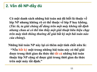 2. Vấn đề NP-đầy đủ
Có một danh sách những bài toán mà đã biết là thuộc về
lớp NP nhưng không rõ có thể thuộc về lớp P hay không.
(Tức là, ta giải chúng dễ dàng trên một máy không tất định
nhưng chưa ai có thể tìm thấy một giải thuật hữu hiệu chạy
trên máy tính thông thường để giải bất kỳ một bài toán nào
của chúng).
Những bài toán NP này lại có thêm một tính chất nữa là:
“Nếu bất kỳ một trong những bài toán này có thể giải
được trong thời gian đa thức thì tất cả những bài toán
thuộc lớp NP cũng sẽ được giải trong thời gian đa thức
trên một máy tất định.”
11

 