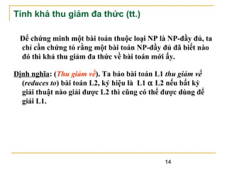 Tính khả thu giảm đa thức (tt.)
Để chứng minh một bài toán thuộc loại NP là NP-đầy đủ, ta
chỉ cần chứng tỏ rằng một bài toán NP-đầy đủ đã biết nào
đó thì khả thu giảm đa thức về bài toán mới ấy.
Định nghĩa: (Thu giảm về). Ta bảo bài toán L1 thu giảm về
(reduces to) bài toán L2, ký hiệu là L1 α L2 nếu bất kỳ
giải thuật nào giải được L2 thì cũng có thể được dùng để
giải L1.

14

 