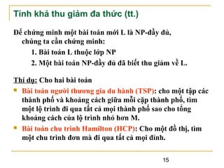 Tính khả thu giảm đa thức (tt.)
Để chứng minh một bài toán mới L là NP-đầy đủ,
chúng ta cần chứng minh:
1. Bài toán L thuộc lớp NP
2. Một bài toán NP-đầy đủ đã biết thu giảm về L.
Thí dụ: Cho hai bài toán
 Bài toán người thương gia du hành (TSP): cho một tập các
thành phố và khoảng cách giữa mỗi cặp thành phố, tìm
một lộ trình đi qua tất cả mọi thành phố sao cho tổng
khoảng cách của lộ trình nhỏ hơn M.
 Bài toán chu trình Hamilton (HCP): Cho một đồ thị, tìm
một chu trình đơn mà đi qua tất cả mọi đỉnh.
15

 