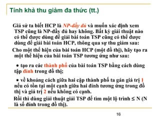 Tính khả thu giảm đa thức (tt.)
Giả sử ta biết HCP là NP-đầy đủ và muốn xác định xem
TSP cũng là NP-đầy đủ hay không. Bất kỳ giải thuật nào
có thể được dùng để giải bài toán TSP cũng có thể được
dùng để giải bài toán HCP, thông qua sự thu giảm sau:
Cho một thể hiện của bài toán HCP (một đồ thị), hãy tạo ra
một thể hiện của bài toán TSP tương ứng như sau:
• tạo ra các thành phố của bài toán TSP bằng cách dùng
tập đỉnh trong đồ thị;
• về khoảng cách giữa hai cặp thành phố ta gán giá trị 1
nếu có tồn tại một cạnh giữa hai đỉnh tương ứng trong đồ
thị và giá trị 2 nếu không có cạnh.
Rồi thì dùng giải thuật giải TSP để tìm một lộ trình ≤ N (N
là số đỉnh trong đồ thị).
16

 