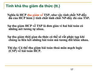 Tính khả thu giảm đa thức (tt.)
Nghĩa là HCP thu giảm về TSP, như vậy tính chất NP-đầy
đủ của HCP hàm ý tính chất tính chất NP-đầy đủ của TSP.
Sự thu giảm HCP về TSP là đơn giản vì hai bài toán có
những nét tương tự nhau.
Sự thu giảm thời gian đa thức có thể sẽ rất phức tạp khi
chúng ta liên kết những bài toán mà tương đối khác nhau.
Thí dụ: Có thể thu giảm bài toán thoả mãn mạch logic
(CSP) về bài toán HCP.

17

 