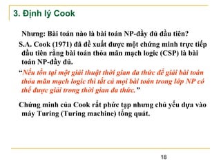 3. Định lý Cook
Nhưng: Bài toán nào là bài toán NP-đầy đủ đầu tiên?
S.A. Cook (1971) đã đề xuất được một chứng minh trực tiếp
đầu tiên rằng bài toán thỏa mãn mạch logic (CSP) là bài
toán NP-đầy đủ.
“Nếu tồn tại một giải thuật thời gian đa thức để giải bài toán
thỏa mãn mạch logic thì tất cả mọi bài toán trong lớp NP có
thể được giải trong thời gian đa thức.”
Chứng minh của Cook rất phức tạp nhưng chủ yếu dựa vào
máy Turing (Turing machine) tổng quát.

18

 