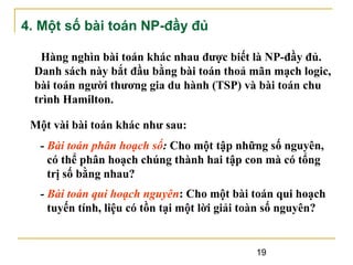 4. Một số bài toán NP-đầy đủ
Hàng nghìn bài toán khác nhau được biết là NP-đầy đủ.
Danh sách này bắt đầu bằng bài toán thoả mãn mạch logic,
bài toán người thương gia du hành (TSP) và bài toán chu
trình Hamilton.
Một vài bài toán khác như sau:
- Bài toán phân hoạch số: Cho một tập những số nguyên,
có thể phân hoạch chúng thành hai tập con mà có tổng
trị số bằng nhau?
- Bài toán qui hoạch nguyên: Cho một bài toán qui hoạch
tuyến tính, liệu có tồn tại một lời giải toàn số nguyên?

19

 