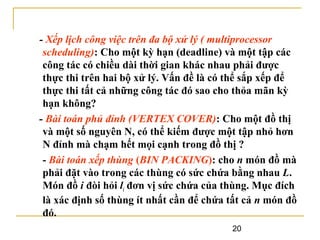 - Xếp lịch công việc trên đa bộ xử lý ( multiprocessor
scheduling): Cho một kỳ hạn (deadline) và một tập các
công tác có chiều dài thời gian khác nhau phải được
thực thi trên hai bộ xử lý. Vấn đề là có thể sắp xếp để
thực thi tất cả những công tác đó sao cho thỏa mãn kỳ
hạn không?
- Bài toán phủ đỉnh (VERTEX COVER): Cho một đồ thị
và một số nguyên N, có thể kiếm được một tập nhỏ hơn
N đỉnh mà chạm hết mọi cạnh trong đồ thị ?
- Bài toán xếp thùng (BIN PACKING): cho n món đồ mà
phải đặt vào trong các thùng có sức chứa bằng nhau L.
Món đồ i đòi hỏi li đơn vị sức chứa của thùng. Mục đích
là xác định số thùng ít nhất cần để chứa tất cả n món đồ
đó.
20

 