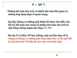 P ≠ NP ?
Những bài toán nêu trên và nhiều bài toán liên quan có
những ứng dụng thực tế quan trọng.
Sự kiện không có những giải thuật tốt được tìm thấy cho
bất kỳ bài toán nào trong số những bài toán nêu trên là
một bằng chứng mạnh mẽ rằng P ≠ NP.
Dù cho P có khác NP hay không, một sự kiện thực tế là
chúng ta không có những giải thuật đảm bảo có thể giải bất
kỳ một bài toán NP-đầy đủ nào một cách hữu hiệu.

21

 