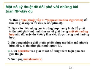 Một số kỹ thuật để đối phó với những bài
toán NP-đầy đủ
1. Dùng “giải thuật xấp xỉ “(approximation algorithm) để
tìm lời giải xấp xỉ tối ưu (near-optimal).
2. Dựa vào hiệu năng của trường hợp trung bình để phát
triển một giải thuật mà tìm ra lời giải trong một số trường
hợp nào đó, mặc dù không làm việc được trong mọi trường
hợp.
3. Sử dụng những giải thuật có độ phức tạp hàm mũ nhưng
hữu hiệu, ví dụ như giải thuật quay lui.
4. Đưa heuristic vào giải thuật để tăng thêm hiệu quả của
giải thuật.
5. Sử dụng metaheuristic.
22

 