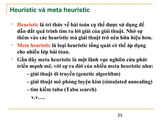Heuristic và meta heuristic






Heuristic là tri thức về bài toán cụ thể được sử dụng để
dẫn dắt quá trình tìm ra lời giải của giải thuật. Nhờ sự
thêm vào các heuristic mà giải thuật trở nên hữu hiệu hơn.
Meta heuristic là loại heuristic tổng quát có thể áp dụng
cho nhiều lớp bài tóan.
Gần đây meta heuristic là một lãnh vực nghiên cứu phát
triển mạnh mẽ, với sự ra đời của nhiều meta heuristic như:
- giải thuật di truyền (genetic algorithm)
- giải thuật mô phỏng luyện kim (simulated annealing)
- tìm kiếm tabu (Tabu search)
v.v….
23

 