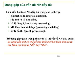 Đóng góp của vấn đề NP-đầy đủ
Có nhiều bài toán NP-đầy đủ trong các lãnh vực
 giải tích số (numerical analysis),
 sắp thứ tự và tìm kiếm,
 xử lý dòng ký tự (string processing),
 Mô hình hóa hình học (geometry modeling)
 xử lý đồ thị (graph processing).
Sự đóng góp quan trọng nhất của lý thuyết về NP-đầy đủ là:
nó cung cấp một cơ chế để xác định một bài toán mới trong
các lãnh vực trên là “dễ” hay “khó”.

24

 