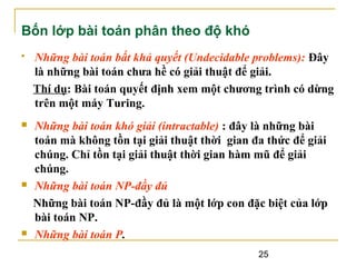 Bốn lớp bài toán phân theo độ khó


Những bài toán bất khả quyết (Undecidable problems): Đây
là những bài toán chưa hề có giải thuật để giải.
Thí dụ: Bài toán quyết định xem một chương trình có dừng
trên một máy Turing.



Những bài toán khó giải (intractable) : đây là những bài
toán mà không tồn tại giải thuật thời gian đa thức để giải
chúng. Chỉ tồn tại giải thuật thời gian hàm mũ để giải
chúng.
Những bài toán NP-đầy đủ
Những bài toán NP-đầy đủ là một lớp con đặc biệt của lớp
bài toán NP.
Những bài toán P.





25

 