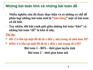 Những bài toán khó và những bài toán dễ
Nhiều nghiên cứu đã được thực hiện và có những cơ chế để
phân loại những bài toán mới là “khó bằng” một số bài toán
cũ đã biết.
• Tuy nhiên, đôi khi ranh giới giữa những bài toán “khó” và
những bài toán “dễ” là khá tế nhị..
Thí dụ:
 Dễ: Có tồn tại một lối đi từ x đến y mà trong số nhỏ hơn M?
 KHó: Có tồn tại một lối đi từ x đến y mà trọng số ≥M?
Bài toán 1 - BFS – thời gian tuyến tính
Bài toán 2 – thời gian hàm mũ
•

3

 