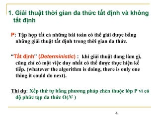 1. Giải thuật thời gian đa thức tất định và không
tất định
P: Tập hợp tất cả những bài toán có thể giải được bằng
những giải thuật tất định trong thời gian đa thức.
“Tất định” (Deterministic) : khi giải thuật đang làm gì,
cũng chỉ có một việc duy nhất có thể được thực hiện kế
tiếp. (whatever the algorithm is doing, there is only one
thing it could do next).
Thí dụ: Xếp thứ tự bằng phương pháp chèn thuộc lớp P vì có
độ phức tạp đa thức O(N2 )
4

 