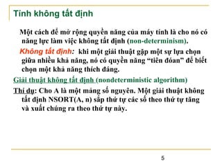Tính không tất định
Một cách để mở rộng quyền năng của máy tính là cho nó có
năng lực làm việc không tất định (non-determinism).
Không tất định: khi một giải thuật gặp một sự lựa chọn
giữa nhiều khả năng, nó có quyền năng “tiên đóan” để biết
chọn một khả năng thích đáng.
Giải thuật không tất định (nondeterministic algorithm)
Thí dụ: Cho A là một mảng số nguyên. Một giải thuật không
tất định NSORT(A, n) sắp thứ tự các số theo thứ tự tăng
và xuất chúng ra theo thứ tự này.

5

 