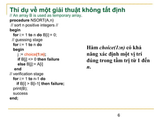 Thí dụ về một giải thuật không tất định
// An array B is used as temporary array.
procedure NSORT(A,n)
// sort n positive integers //
begin
for i:= 1 to n do B[i]:= 0;
// guessing stage
for i:= 1 to n do
begin
j := choice(1:n);
if B[j] <> 0 then failure
else B[j]:= A[i]
end
// verification stage
for i:= 1 to n-1 do
if B[i] > B[i-1] then failure;
print(B);
success
end;

Hàm choice(1:n) có khả
năng xác định một vị trí
đúng trong tầm trị từ 1 đến
n.

6

 